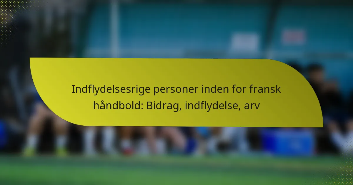 Indflydelsesrige personer inden for fransk håndbold: Bidrag, indflydelse, arv