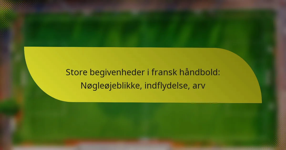 Store begivenheder i fransk håndbold: Nøgleøjeblikke, indflydelse, arv