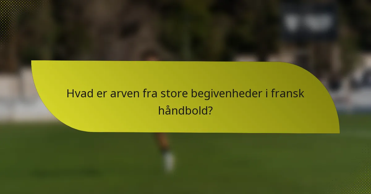 Hvad er arven fra store begivenheder i fransk håndbold?