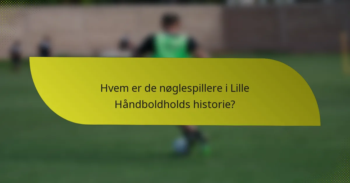 Hvem er de nøglespillere i Lille Håndboldholds historie?