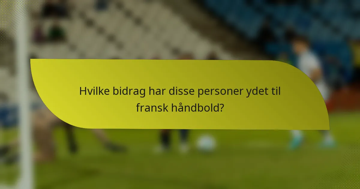 Hvilke bidrag har disse personer ydet til fransk håndbold?