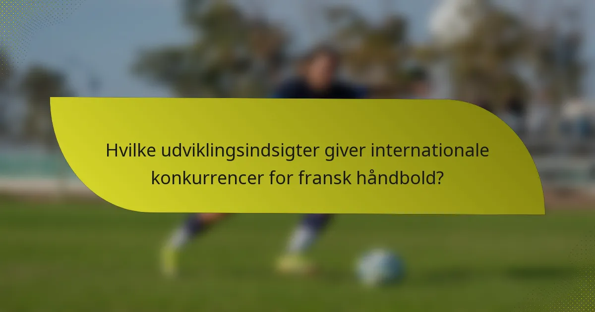 Hvilke udviklingsindsigter giver internationale konkurrencer for fransk håndbold?
